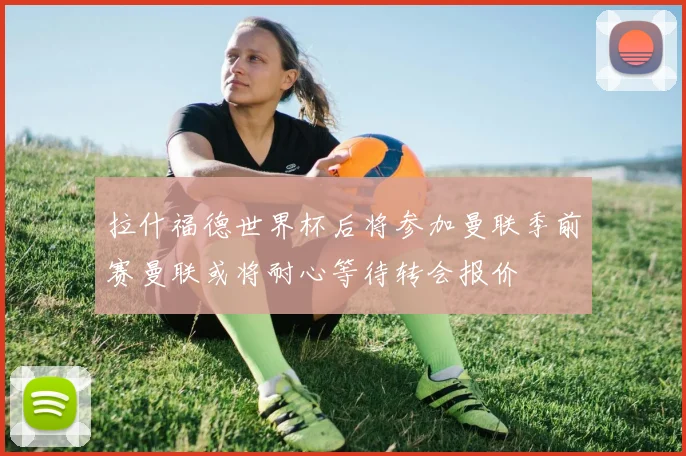 拉什福德世界杯后将参加曼联季前赛曼联或将耐心等待转会报价