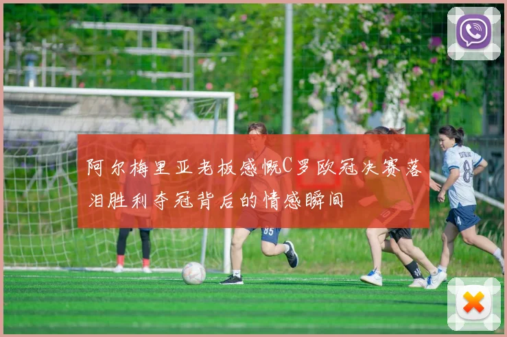 阿尔梅里亚老板感慨C罗欧冠决赛落泪胜利夺冠背后的情感瞬间