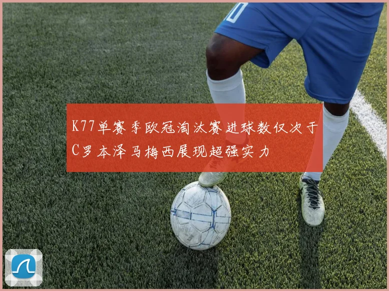 K77单赛季欧冠淘汰赛进球数仅次于C罗本泽马梅西展现超强实力