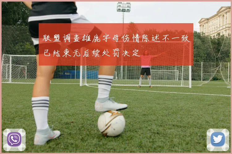 联盟调查雄鹿字母伤情陈述不一致已结束无后续处罚决定