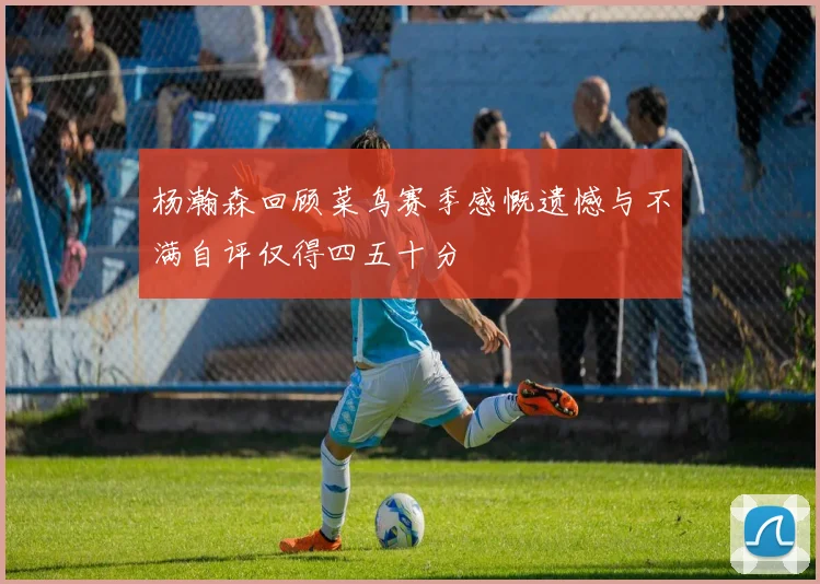 杨瀚森回顾菜鸟赛季感慨遗憾与不满自评仅得四五十分