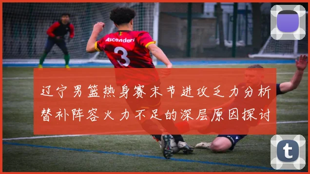 辽宁男篮热身赛末节进攻乏力分析替补阵容火力不足的深层原因探讨