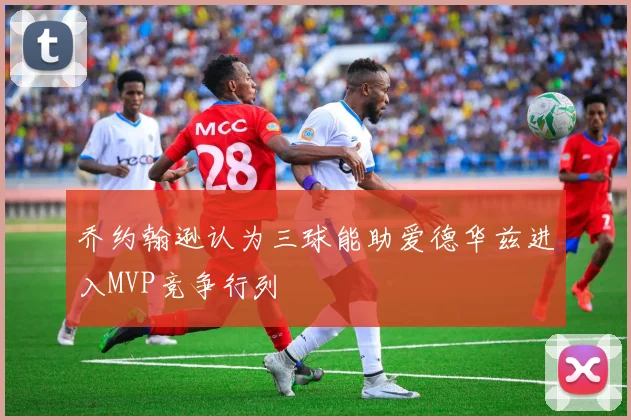乔约翰逊认为三球能助爱德华兹进入MVP竞争行列