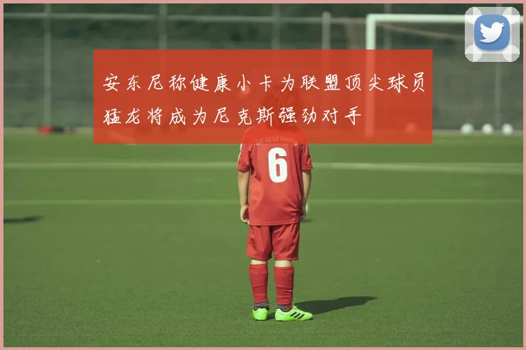 安东尼称健康小卡为联盟顶尖球员猛龙将成为尼克斯强劲对手