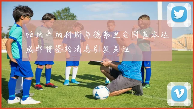帕纳辛纳科斯与德弗里合同基本达成即将签约消息引发关注