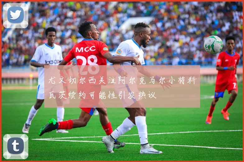 尤文切尔西关注阿尔克马尔小将科瓦茨续约可能性引发热议