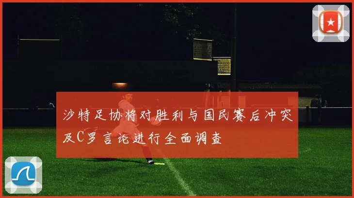 沙特足协将对胜利与国民赛后冲突及C罗言论进行全面调查