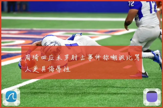 周琦回应米罗肘击事件称嘲讽比骂人更具侮辱性