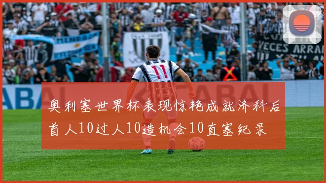 奥利塞世界杯表现惊艳成就济科后首人10过人10造机会10直塞纪录