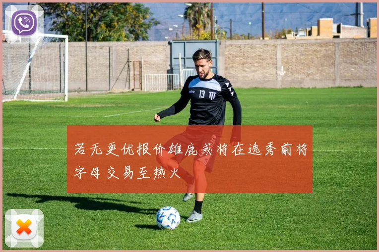 若无更优报价雄鹿或将在选秀前将字母交易至热火