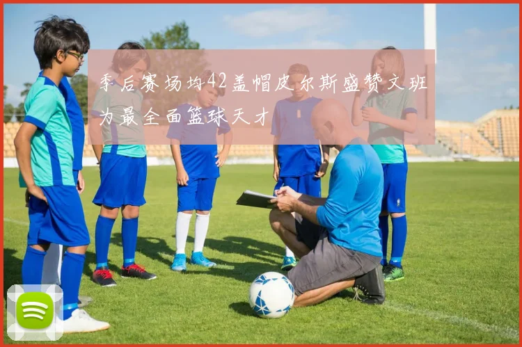 季后赛场均42盖帽皮尔斯盛赞文班为最全面篮球天才
