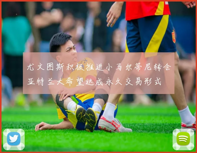 尤文图斯积极推进小马尔蒂尼转会亚特兰大希望达成永久交易形式
