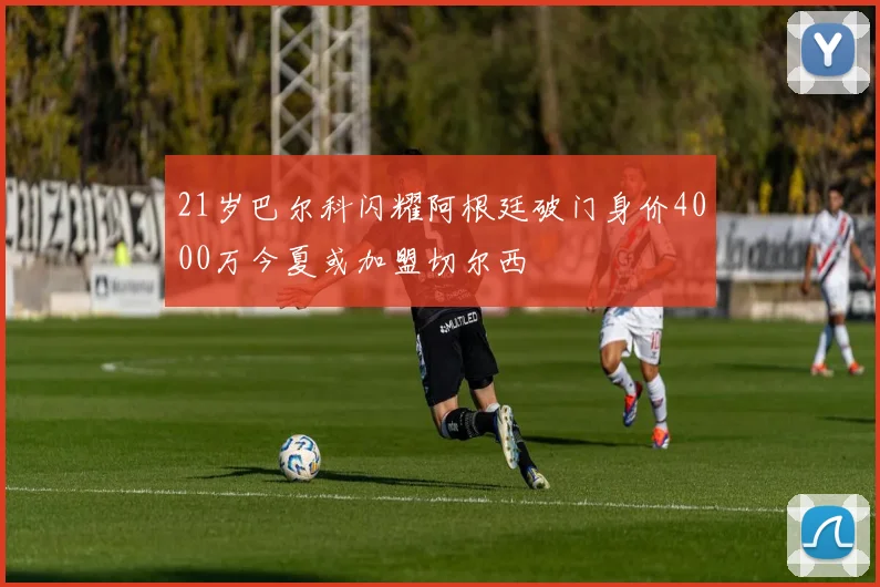 21岁巴尔科闪耀阿根廷破门身价4000万今夏或加盟切尔西