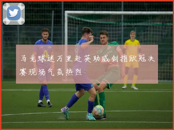 马竞球迷万里赴英助威剑指欧冠决赛现场气氛热烈