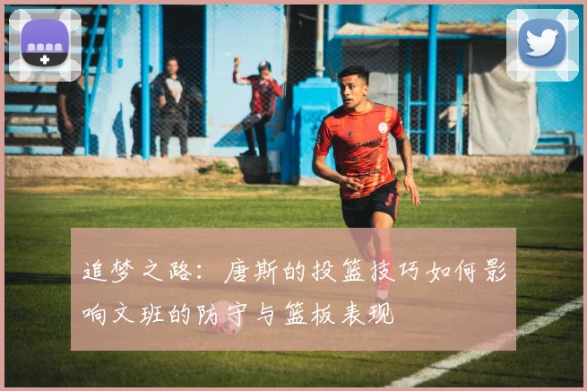 追梦之路：唐斯的投篮技巧如何影响文班的防守与篮板表现