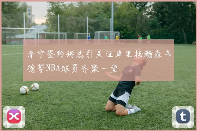 李宁签约姆总引关注库里杨瀚森韦德等NBA球员齐聚一堂