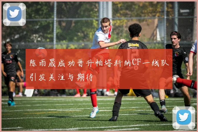 陈雨晟成功晋升帕塔科纳CF一线队引发关注与期待