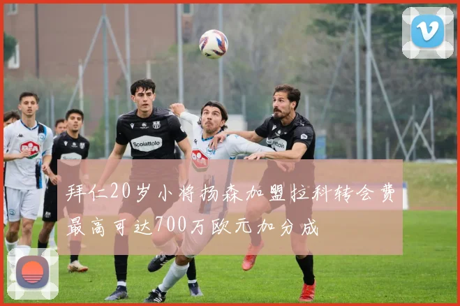 拜仁20岁小将扬森加盟拉科转会费最高可达700万欧元加分成