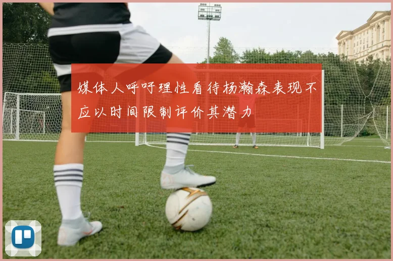 媒体人呼吁理性看待杨瀚森表现不应以时间限制评价其潜力