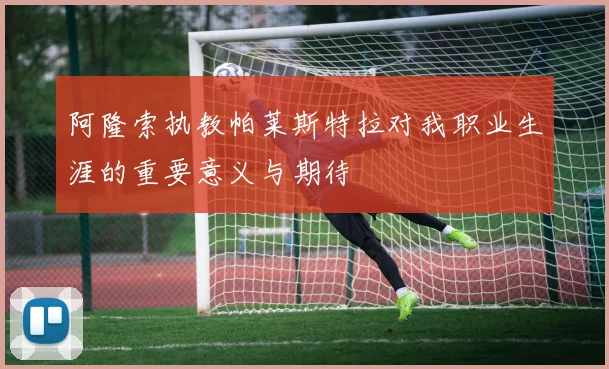 阿隆索执教帕莱斯特拉对我职业生涯的重要意义与期待