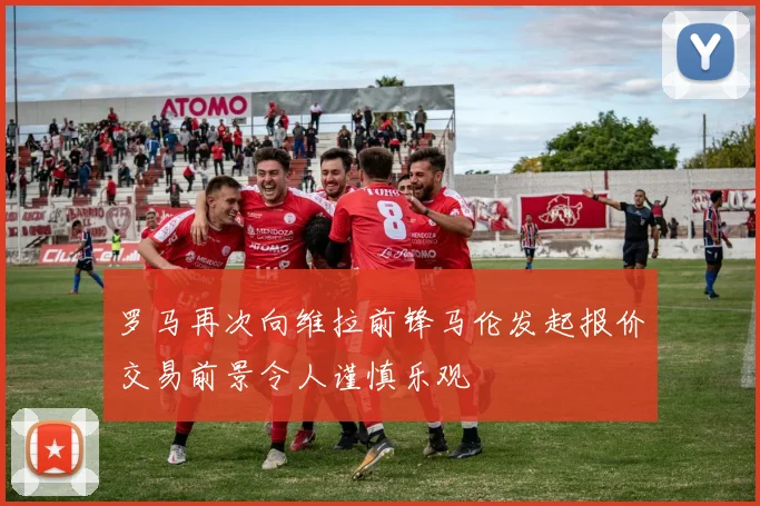 罗马再次向维拉前锋马伦发起报价交易前景令人谨慎乐观