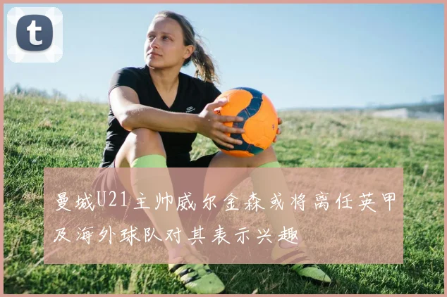 曼城U21主帅威尔金森或将离任英甲及海外球队对其表示兴趣