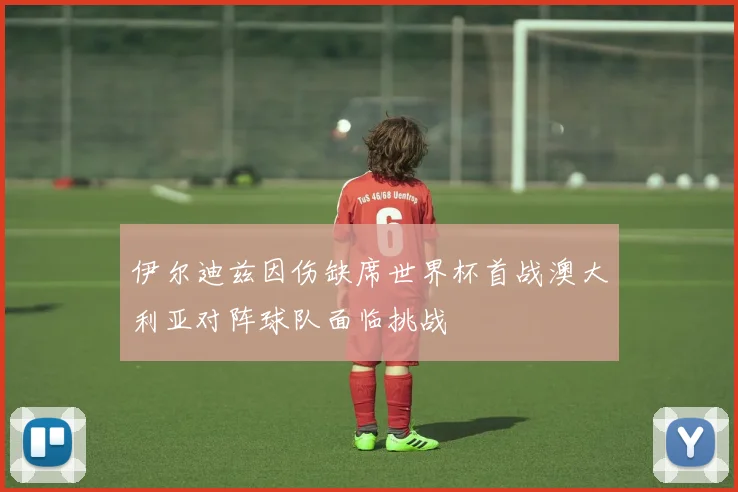 伊尔迪兹因伤缺席世界杯首战澳大利亚对阵球队面临挑战