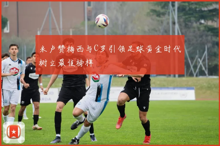 米卢赞梅西与C罗引领足球黄金时代树立最佳榜样