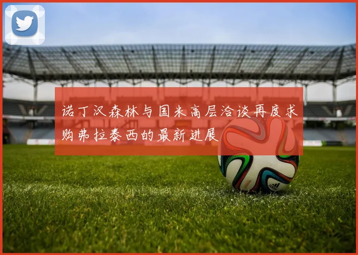 诺丁汉森林与国米高层洽谈再度求购弗拉泰西的最新进展